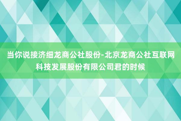 当你说接济细龙商公社股份-北京龙商公社互联网科技发展股份有限公司君的时候