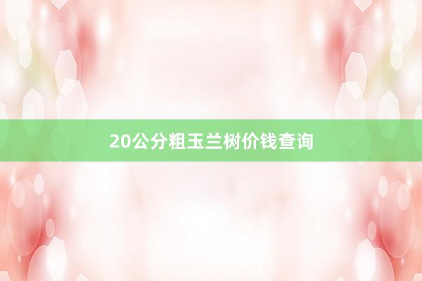 20公分粗玉兰树价钱查询